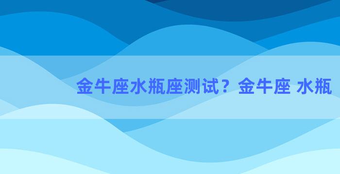 金牛座水瓶座测试？金牛座 水瓶